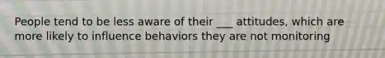 People tend to be less aware of their ___ attitudes, which are more likely to influence behaviors they are not monitoring