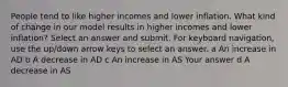 People tend to like higher incomes and lower inflation. What kind of change in our model results in higher incomes and lower inflation? Select an answer and submit. For keyboard navigation, use the up/down arrow keys to select an answer. a An increase in AD b A decrease in AD c An increase in AS Your answer d A decrease in AS