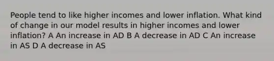 People tend to like higher incomes and lower inflation. What kind of change in our model results in higher incomes and lower inflation? A An increase in AD B A decrease in AD C An increase in AS D A decrease in AS