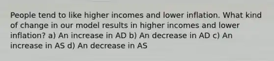 People tend to like higher incomes and lower inflation. What kind of change in our model results in higher incomes and lower inflation? a) An increase in AD b) An decrease in AD c) An increase in AS d) An decrease in AS