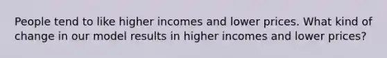 People tend to like higher incomes and lower prices. What kind of change in our model results in higher incomes and lower prices?