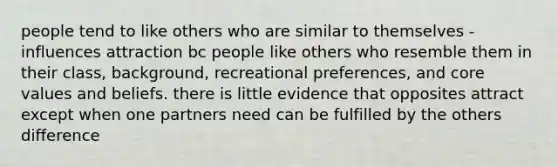 people tend to like others who are similar to themselves - influences attraction bc people like others who resemble them in their class, background, recreational preferences, and core values and beliefs. there is little evidence that opposites attract except when one partners need can be fulfilled by the others difference