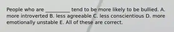 People who are __________ tend to be more likely to be bullied. A. more introverted B. less agreeable C. less conscientious D. more emotionally unstable E. All of these are correct.
