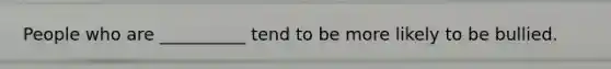 People who are __________ tend to be more likely to be bullied.