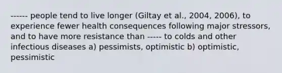 ------ people tend to live longer (Giltay et al., 2004, 2006), to experience fewer health consequences following major stressors, and to have more resistance than ----- to colds and other infectious diseases a) pessimists, optimistic b) optimistic, pessimistic