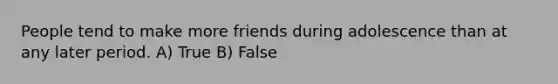 People tend to make more friends during adolescence than at any later period. A) True B) False