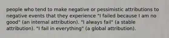 people who tend to make negative or pessimistic attributions to negative events that they experience "I failed because I am no good" (an internal attribution). "I always fail" (a stable attribution). "I fail in everything" (a global attribution).