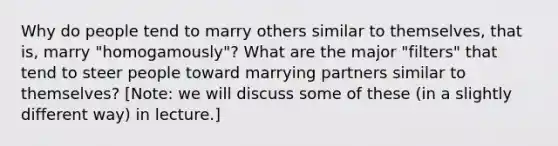 Why do people tend to marry others similar to themselves, that is, marry "homogamously"? What are the major "filters" that tend to steer people toward marrying partners similar to themselves? [Note: we will discuss some of these (in a slightly different way) in lecture.]