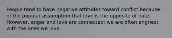 People tend to have negative attitudes toward conflict because of the popular assumption that love is the opposite of hate. However, anger and love are connected; we are often angriest with the ones we love.