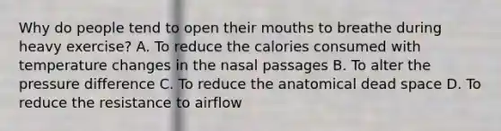 Why do people tend to open their mouths to breathe during heavy exercise? A. To reduce the calories consumed with temperature changes in the nasal passages B. To alter the pressure difference C. To reduce the anatomical dead space D. To reduce the resistance to airflow