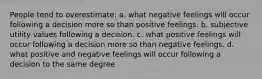 People tend to overestimate: a. what negative feelings will occur following a decision more so than positive feelings. b. subjective utility values following a decision. c. what positive feelings will occur following a decision more so than negative feelings. d. what positive and negative feelings will occur following a decision to the same degree