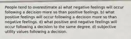 People tend to overestimate a) what negative feelings will occur following a decision more so than positive feelings. b) what positive feelings will occur following a decision more so than negative feelings. d) what positive and negative feelings will occur following a decision to the same degree. d) subjective utility values following a decision.