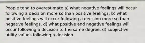 People tend to overestimate a) what negative feelings will occur following a decision more so than positive feelings. b) what positive feelings will occur following a decision more so than negative feelings. d) what positive and negative feelings will occur following a decision to the same degree. d) subjective utility values following a decision.