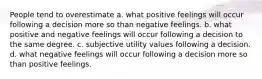 People tend to overestimate a. what positive feelings will occur following a decision more so than negative feelings. b. what positive and negative feelings will occur following a decision to the same degree. c. subjective utility values following a decision. d. what negative feelings will occur following a decision more so than positive feelings.