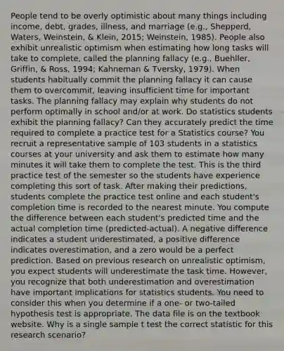 People tend to be overly optimistic about many things including income, debt, grades, illness, and marriage (e.g., Shepperd, Waters, Weinstein, & Klein, 2015; Weinstein, 1985). People also exhibit unrealistic optimism when estimating how long tasks will take to complete, called the planning fallacy (e.g., Buehller, Griffin, & Ross, 1994; Kahneman & Tversky, 1979). When students habitually commit the planning fallacy it can cause them to overcommit, leaving insufficient time for important tasks. The planning fallacy may explain why students do not perform optimally in school and/or at work. Do statistics students exhibit the planning fallacy? Can they accurately predict the time required to complete a practice test for a Statistics course? You recruit a representative sample of 103 students in a statistics courses at your university and ask them to estimate how many minutes it will take them to complete the test. This is the third practice test of the semester so the students have experience completing this sort of task. After making their predictions, students complete the practice test online and each student's completion time is recorded to the nearest minute. You compute the difference between each student's predicted time and the actual completion time (predicted-actual). A negative difference indicates a student underestimated, a positive difference indicates overestimation, and a zero would be a perfect prediction. Based on previous research on unrealistic optimism, you expect students will underestimate the task time. However, you recognize that both underestimation and overestimation have important implications for statistics students. You need to consider this when you determine if a one- or two-tailed hypothesis test is appropriate. The data file is on the textbook website. Why is a single sample t test the correct statistic for this research scenario?