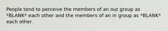 People tend to perceive the members of an out group as *BLANK* each other and the members of an in group as *BLANK* each other.