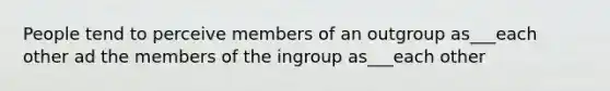 People tend to perceive members of an outgroup as___each other ad the members of the ingroup as___each other