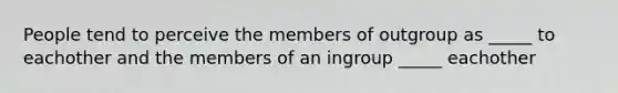 People tend to perceive the members of outgroup as _____ to eachother and the members of an ingroup _____ eachother