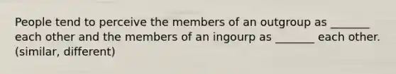 People tend to perceive the members of an outgroup as _______ each other and the members of an ingourp as _______ each other. (similar, different)