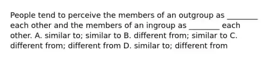 People tend to perceive the members of an outgroup as ________ each other and the members of an ingroup as ________ each other. A. similar to; similar to B. different from; similar to C. different from; different from D. similar to; different from