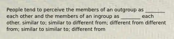 People tend to perceive the members of an outgroup as ________ each other and the members of an ingroup as ________ each other. similar to; similar to different from; different from different from; similar to similar to; different from