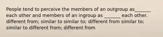 People tend to perceive the members of an outgroup as_______ each other and members of an ingroup as _______ each other. different from; similar to similar to; different from similar to; similar to different from; different from