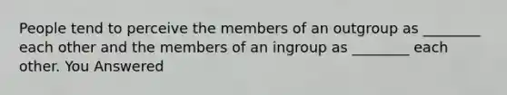 People tend to perceive the members of an outgroup as ________ each other and the members of an ingroup as ________ each other. You Answered