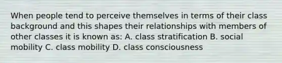 When people tend to perceive themselves in terms of their class background and this shapes their relationships with members of other classes it is known as: A. class stratification B. social mobility C. class mobility D. class consciousness