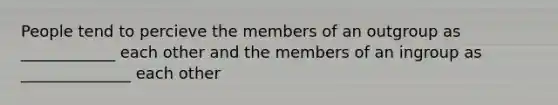 People tend to percieve the members of an outgroup as ____________ each other and the members of an ingroup as ______________ each other