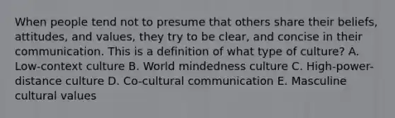 When people tend not to presume that others share their beliefs, attitudes, and values, they try to be clear, and concise in their communication. This is a definition of what type of culture? A. Low-context culture B. World mindedness culture C. High-power-distance culture D. Co-cultural communication E. Masculine cultural values