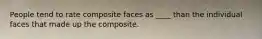 People tend to rate composite faces as ____ than the individual faces that made up the composite.