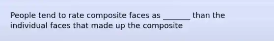 People tend to rate composite faces as _______ than the individual faces that made up the composite