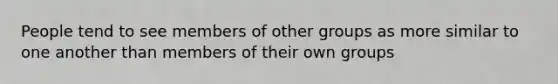 People tend to see members of other groups as more similar to one another than members of their own groups