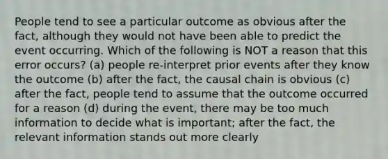 People tend to see a particular outcome as obvious after the fact, although they would not have been able to predict the event occurring. Which of the following is NOT a reason that this error occurs? (a) people re-interpret prior events after they know the outcome (b) after the fact, the causal chain is obvious (c) after the fact, people tend to assume that the outcome occurred for a reason (d) during the event, there may be too much information to decide what is important; after the fact, the relevant information stands out more clearly