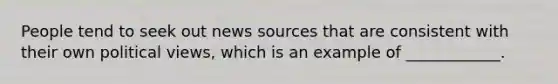 People tend to seek out news sources that are consistent with their own political views, which is an example of ____________.