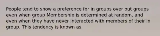 People tend to show a preference for in groups over out groups even when group Membership is determined at random, and even when they have never interacted with members of their in group. This tendency is known as