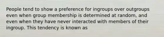 People tend to show a preference for ingroups over outgroups even when group membership is determined at random, and even when they have never interacted with members of their ingroup. This tendency is known as