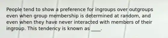 People tend to show a preference for ingroups over outgroups even when group membership is determined at random, and even when they have never interacted with members of their ingroup. This tendency is known as ____.