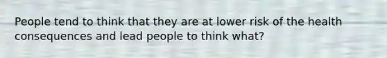 People tend to think that they are at lower risk of the health consequences and lead people to think what?