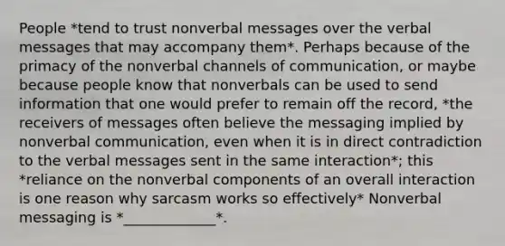 People *tend to trust nonverbal messages over the verbal messages that may accompany them*. Perhaps because of the primacy of the nonverbal channels of communication, or maybe because people know that nonverbals can be used to send information that one would prefer to remain off the record, *the receivers of messages often believe the messaging implied by nonverbal communication, even when it is in direct contradiction to the verbal messages sent in the same interaction*; this *reliance on the nonverbal components of an overall interaction is one reason why sarcasm works so effectively* Nonverbal messaging is *_____________*.