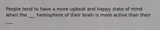 People tend to have a more upbeat and happy state of mind when the ___ hemisphere of their brain is more active than their ___