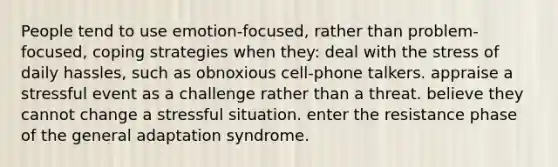 People tend to use emotion-focused, rather than problem-focused, coping strategies when they: deal with the stress of daily hassles, such as obnoxious cell-phone talkers. appraise a stressful event as a challenge rather than a threat. believe they cannot change a stressful situation. enter the resistance phase of the general adaptation syndrome.