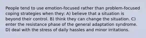 People tend to use emotion-focused rather than problem-focused coping strategies when they: A) believe that a situation is beyond their control. B) think they can change the situation. C) enter the resistance phase of the general adaptation syndrome. D) deal with the stress of daily hassles and minor irritations.
