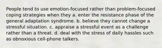 People tend to use emotion-focused rather than problem-focused coping strategies when they a. enter the resistance phase of the general adaptation syndrome. b. believe they cannot change a stressful situation. c. appraise a stressful event as a challenge rather than a threat. d. deal with the stress of daily hassles such as obnoxious cell-phone talkers.