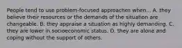 People tend to use problem‐focused approaches when... A. they believe their resources or the demands of the situation are changeable. B. they appraise a situation as highly demanding. C. they are lower in socioeconomic status. D. they are alone and coping without the support of others.