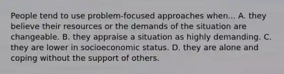 People tend to use problem‐focused approaches when... A. they believe their resources or the demands of the situation are changeable. B. they appraise a situation as highly demanding. C. they are lower in socioeconomic status. D. they are alone and coping without the support of others.