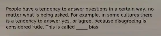 People have a tendency to answer questions in a certain way, no matter what is being asked. For example, in some cultures there is a tendency to answer yes, or agree, because disagreeing is considered rude. This is called _____ bias.