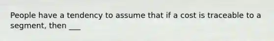 People have a tendency to assume that if a cost is traceable to a segment, then ___