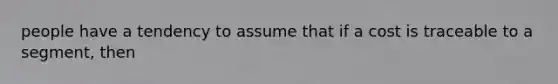 people have a tendency to assume that if a cost is traceable to a segment, then