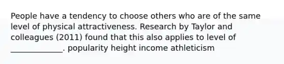 People have a tendency to choose others who are of the same level of physical attractiveness. Research by Taylor and colleagues (2011) found that this also applies to level of _____________. popularity height income athleticism